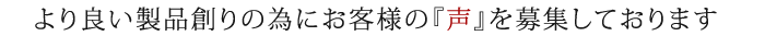 より良い製品創りの為にお客様の『声』を募集しております