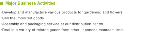 Major Business Activities ・Develop and manufacture various products for gardening and flowers・Sell the imported goods・Assembly and packaging service at our distribution center・Deal in a variety of related goods from other Japanese manufacturers