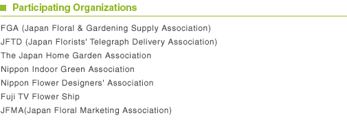 Participating Organizations FGA (Japan Floral & Gardening Supply Association) JFTD (Japan Florists' Telegraph Delivery Association) The Japan Home Garden Association Nippon Indoor Green Association Nippon Flower Designers' Association Fuji TV Flower Ship JFMA(Japan Floral Marketing Association)